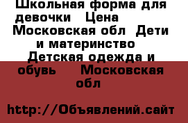 Школьная форма для девочки › Цена ­ 1 500 - Московская обл. Дети и материнство » Детская одежда и обувь   . Московская обл.